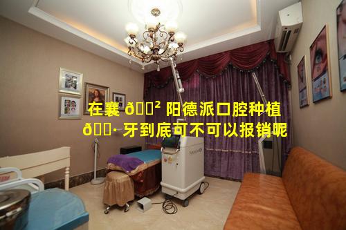 在襄 🌲 阳德派口腔种植 🕷 牙到底可不可以报销呢